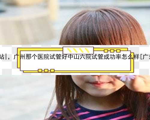 广州代孕网站|，广州那个医院试管好中山六院试管成功率怎么样[广东试管婴儿